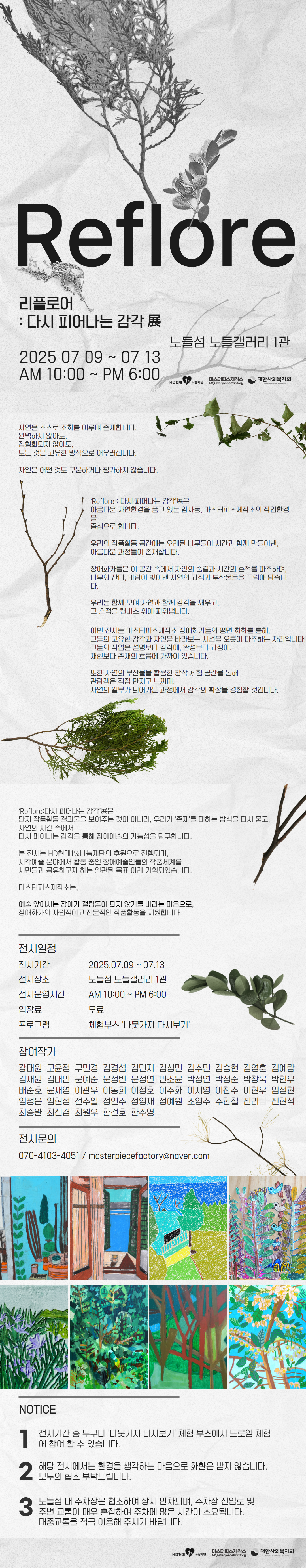 연한 회색 종이 질감 배경 위에 나뭇잎 일러스트가 배치된 전시 안내 홍보물. 상단에는 전시 제목 ‘Reflore: 다시 피어나는 감각展’의 개요가 적혀 있다. 이 전시는 단순한 결과물이 아닌 존재를 대하는 방식과 자연 속 감각을 통해 장애예술의 가능성을 탐구하며, HD현대1%나눔재단의 후원으로 진행된다. 마스터피스제작소는 장애화가의 자립적이고 전문적인 작품 활동을 지원하는 단체로 소개된다. 중단에는 전시일정 안내가 포함되어 있으며, 전시 기간은 2025년 7월 9일부터 13일까지, 장소는 노들섬 노들갤러리 1관, 운영시간은 오전 10시부터 오후 6시까지, 입장료는 무료다. 프로그램으로 체험부스 ‘나뭇가지 다시보기’가 함께 운영된다. 하단에는 참여작가 45명의 이름이 열지어 나열되고, 전시 문의 연락처는 전화번호 070-4103-4051과 이메일 masterpiecefactory@naver.com으로 안내된다. 홍보물 하단에는 HD현대, 나눔재단, 마스터피스제작소, 대한사회복지회 로고가 나란히 정렬되어 있다. 