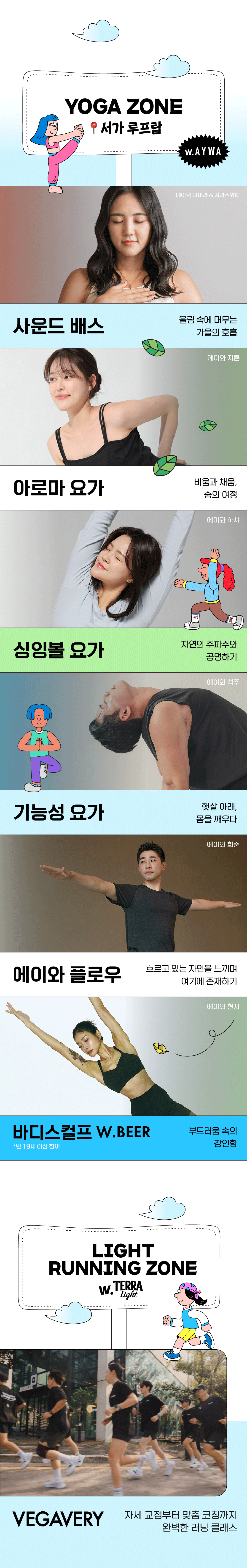 ‘에이와’와 함께 서가 루프탑에서 진행되는 요가존에는 프로그램 설명을 하고 있다. 울림 속에 머무는 가을의 호흡 ‘사운드 배스’, 비움과 체움, 숨의 여정 ‘아로마 요가’, 자연의 주파수와 공명하기 ‘싱잉볼 요가’, 햇살 아래, 몸을 깨우다 ‘기능성 요가’, 흐르고 있는 자연을 느끼며 여기에 존재하기 ‘에이와 플로우’, 부드러움 속의 강인함 ‘바디스컬프’ 위드 맥주(만 19세 이상 참여) 총 6가지 프로그램 이다.
그 다음 테라 라이트와 함께하는 라이트 러닝존 소개이다. 자세 교정부터 맞춤 코칭까지 완벽한 러닝 클랙스를 베가베리 크루가 진행한다.