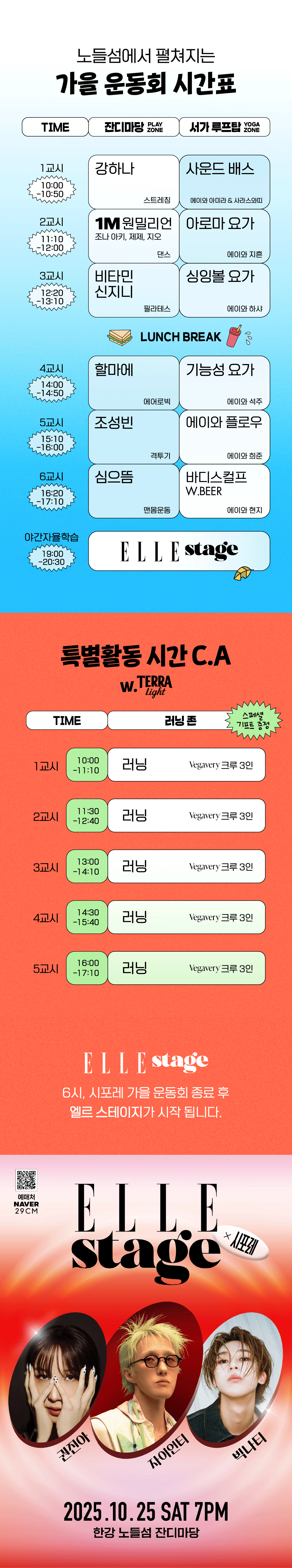 장소별 강사별 시간표를 보여준다. 열시에서 열시오십분까지 잔디마당에서는 강하나, 서가 루프탑에서는 사운드 배스 수업. 열한시십분에서 열두시까지 잔디마당에서는 원밀리언의 조나 아키, 제제, 지오, 서가 루프탑에서는 아로마 요가. 열두시이십분에서 열세시십분까지 잔디마당에서는 비타민신지니, 서가 루프탑에서는 싱잉볼 요가. 그 후 점심시간을 갖고 다시 프로그램이 시작한다. 열네시부터 열네시오십분까지 잔디마당에서 할마에, 서가 루프탑에서 기능성 요가. 열다섯시십분에서 열여섯시까지 잔디마당에서 조성빈, 서가 루프탑에서 에이와 플로우. 열여섯시이십분에서 열일곱시십분까지 잔디마당에서 심으뜸, 서가 루프탑에서 바디스컬프. 그리고 열아홉시에서 이십시삼십분까지 엘르 스테이지를 진행한다.
러닝존 시간표를 소개하고 있다. 열시부터 열한시십분, 열한시삼십분부터 열두시사십분, 열세시부터 열네시십분, 열네시삼십분부터 열다섯시사십분, 열여섯시부터 열일곱시십분. 총 다섯 타임을 베가베리 크루 3인이 진행한다.
엘르스테이지는 오후 여섯시, 시포레 가을 운동회 종료 후 시작됩니다. 라는 글자가 적혀있다.
빨간색과 분홍색 그라데이션 배경 위에 엘르스테이지라는 영문 명칭이 쓰여있고, 왼쪽 상단에는 예매처 네이버, 이십구센치 그리고 큐알코드가 있다. 공연 라인업으로 세명의 인물 사진이 있으며, 첫번째로 권진아는 얼굴을 손으로 가리고 눈만 보이는 포즈의 사진. 두번쨰 자이언티는 노란색 탈색 머리에 안경을 쓰고 있는 사진. 세번째 빅나티는 턱을 든 채로 정면을 응시하고 있다. 아래에는 이천이십오 시월 이십오일 토요일 오후 일곱시 한강 노들섬 잔디마당이라는 문구가 적혀있다.