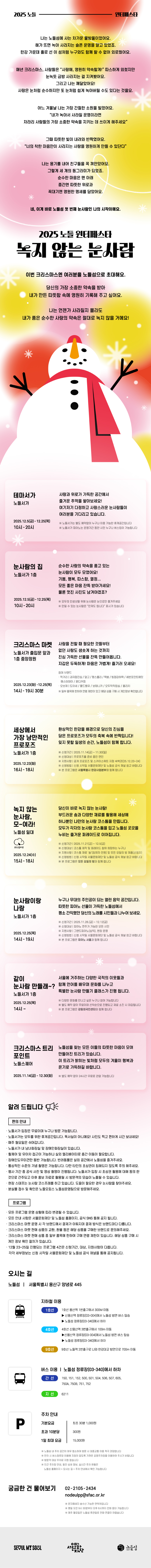안녕하세요. 서울문화재단 노들섬사업팀입니다. 2024 노들윈터페스타 산타의 노들공장에 이어 2025 노들윈터페스타 녹지 않는 눈사람으로 돌아왔습니다. 2025 노들윈터페스타 녹지 않는 눈사람 소개 드립니다. 눈사람 이야기로 시작합니다. 나는 노들섬에 사는 차가운 물방울이었어요. 해가 뜨면 녹아 사라지는 슬픈 운명을 알고 있었죠. 한강 가운데 홀로 선 이 섬처럼 누구와도 함께 할 수 없어 외로웠어요. 매년 크리스마스, 사람들은 사랑해. 영원히 약속할게! 따스하게 외쳤지만 눈녹듯 금방 사라지는 걸 지켜봤어요. 그리고 나는 깨달았어요! 사랑은 눈처럼 순수하지만 또 눈처럼 쉽게 녹아버릴 수도 있다는 것을요. 어느 겨울날 나는 가장 간절한 소원을 빌었어요. 내가 녹아서 사라질 운명이라면 차라리 사람들의 가장 소중한 약속을 지키는 데 쓰이게 해주세요 그때 따뜻한 빛이 내려와 반짝였어요. 너의 착한 마음만이 사라지는 사랑을 영우너하게 만들 수 있단다. 나는 용기를 내어 친구들을 꼭 껴안았어요. 그렇게 세 개의 동그라미가 되었죠. 순수한 마음은 맨 아래 중간엔 따뜻한 위로가 꼭대기엔 영원한 맹세를 담았어요. 네, 이게 바로 노들섬 첫 번째 눈사람인 나의 시작이에요. 이번 크리스마스엔 여러분을 노들섬으로 초대해요. 당신의 가장 소중한 약속을 받아 내가 만든 따뜻함 속에 영원히 기록해 주고 싶어요. 나는 언젠가 사라질지 몰라도 내가 품은 순수한 사랑의 약속은 절대로 녹지 않을 거에요! 이야기 아래 배경으로 노란색, 분홍색, 붉은색의 동그라미가 있고 그 위에 눈 결정 모양이 눈 내리듯 떨어집니다. 그 끝에 첫 번째 눈사람이 있습니다. 3단이고 다홍색 목도리를 하고 있습니다. 이어 프로그램 소개입니다. 테마서가입니다. 사랑과 위로가 가득한 공간에서 즐거운 추억을 쌓아보세요! 여기저기 다정하고 사랑스러운 눈사람들이 여러분을 기다리고 있습니다. 2025년 12월 5일부터 25일까지 10시부터 20시까지 노들서가입니다. 노들서가는 별도 예약없이 누구나 이용 가능한 휴게공간입니다. 또 노들서가 피아노는 운영기간 동안 시민 누구나 버스킹이 가능합니다. 다음 눈사람의 집입니다. 노들서가 내 설치되며 운영기간과 시간은 노들서가 운영시간과 동일합니다. 모두의 인생샷을 위해 눈사람은 눈으로만 즐겨주시고 만질 수 있는 눈사람은 만져도 됩니다 스티커가 붙어있습니다. 다음 크리스마스 마켓입니다. 사랑을 전할 때 필요한 것들부터 없던 사랑도 샘솟게 하는 것까지 진심 가득한 선물을 잔뜩 만들어옵니다. 지갑은 두둑하게 마음은 가볍게 즐기러 오세요! 마켓은 12월 23일부터 25일 14시부터 19시 30분까지 노들서가 앞 복도와 1층 중앙정원에서 진행됩니다. 참여 브랜드는 먹거리 부문 과자점진심, 달고, 땡스롤리, 떡붕, 빙점강하력, 세븐포인트에잇, 예스터데이, 혼디커피. 오브제 부문 도아세, 몰드벨유, 보태니카, 오두막작업실, 홈리치입니다. 일부 품목에 한하여 연령 제한이 있고 해당 상품 구매 시 개인정보 확인합니다. 다음 세상에서 가장 낭만적인 프로포즈입니다. 환상적인 한강을 배경으로 당신의 진심을 담은 프로포즈가 모두의 축복 속에 반짝입니다! 잊지 못할 일생의 순간 노들섬이 함께 합니다. 해당 프로그램은 12월 23일 화요일 16~18시 사이 노들서가 1층에서 진행됩니다. 신청기간은 11월 14일 금요일부터 30일 일요일까지 신청 대상은 프로포즈를 준비 중인 연인, 선정자께는 공개 프로포즈 이벤트 지원 및 한강대교에 위치한 스카이스위트 지정 숙박권입니다. 본 프로그램은 서울특별시 한강사업본부와 함께 합니다. 다음 녹지 않는 눈사람 모여라입니다. 당신이 바로 녹지 않는 눈사람입니다. 부드러운 솜과 다양한 재료를 활용해 세상에 하나뿐인 나만의 눈사람 코스튬을 만듭니다. 모두가 각자의 눈사람 코스튬을 입고 노들섬 곳곳을 누비는 즐거운 퍼레이드까지 함께 합니다. 이 프로그램은 12우러 24일 15~18시 사이 진행됩니다. 사전 신청이 필요하며 11월 21일부터 12월 5일까지 신청 받습니다. 신청 대상은 코스튬 제작 및 퍼레이드 참여를 희망하는 누구나 가능합니다. 본 프로글매은 침구 브랜드 모든 요일의 방과 함께 합니다. 다음 눈사람이랑 나랑입니다. 누구나 무대의 주인공이 되는 열린 음악 공간입니다. 따뜻한 피아노 선율이 가득한 노들섬에서 평소 간직했던 당신의 노래를 시민들과 나누어 보세요. 본 프로그램은 12월 25일 14~19시까지 노들서가 1층에서 진행됩니다. 시민 버스커는 11월 28일부터 12월 12일까지 사전 신청 받습니다. 피아노 연주가 가능한 누구나 가능합니다. 노들섬에서는 삼익 그랜드피아노와 현장 운영을 지원합니다. 본 프로그램 서울문화재단 피아노서울과 함께합니다. 세상에서 가장 낭만적인 프로포즈부터 눈사람이랑 나랑까지 프로그램은 신청시작일 서울문화재단과 노들섬 공식 채널을 통해 더 자세히 안내합니다. 다음 같이 눈사람 만들래?입니다. 서울에 거주하는 다양한 국적의 이웃들과 함께 언어를 배우며 문화를 나누고 특별한 눈사람 만들기 클래스가 진행됩니다. 본 프로그램은 12월 25일 14시부터 노들서가 1층에서 운영됩니다. 다양한 문화를 만나고 싶은 누구나 참여 가능하고 별도 예약 없이 무료 선착순으로 진행됩니다. 재료 소진 시 마감됩니다. 본 프로그램은 강동외국인센터와 함께 합니다. 끝으로 야외 크리스마스 트리 포인트가 있슶니다. 11월 14일부터 12월 30일까지 노들스퀘어에는 8M 상당의 대형 트리가 설치되어 있습니다. 별도 예약 없이 24시간 무료로 관람 가능합니다. 이 트리가 밝히는 빛처럼 모두의 겨울이 행복과 온기로 가득하면 좋겠습니다. 이어 안내사항입니다. 편의 부문. 노들서가 입장은 무료이며 누구나 방문 가능합니다. 노들서가는 모두를 위한 휴게공간입니다. 독서실이 아니에요! 사진도 찍고 편하게 시간 보내세요! 매주 월요일은 쉬어갑니다. 노들서가 내 남녀화장실 및 장애인 화장실이 있습니다. 휠체어 및 유아차 접근이 가능하나 실외 엘리베이터로 층간 이동이 필요합니다. 장애인도우미견만 동반 가능합니다. 반려동물은 실외 공간에서 노들섬을 즐겨주세요. 통상적인 수준의 기념 촬영은 가능합니다. 다만 타인의 초상권이 침해되지 않도록 주의 해주세요. 행사 기간 중 공식 사진 및 영상 촬영이 진행됩니다. 노들서가 입장 시 초상권 활용에 대해 동의 한 것으로 간주되고 이후 홍보 자료로 활용될 시 방문객의 모습이 노출될 수 있습니다. 현장스태프는 눈사람 코스프레를 하고 있습니다. 도움이 필요한 경우 눈사람을 찾아주세요. 분실물 접수 및 확인은 노들오피스 노들섬운영팀으로 방문해주세요. 프로그램 부문. 모든 프로그램은 운영 상황에 따라 변경될 수 있습니다. 모든안내 사항은 서울문화재단 및 노들섬 홈페이지와 공식 SNS 통해 공지됩니다. 크리스마스 마켓 운영 시 각 브랜드에서 결제가 이뤄지며 결제 방식은 브랜드마다 다릅니다. 크리스마스 마켓 판매 상품의 교환, 환불 등은 해당 상품을 구매한 브랜드로 문의해주세요. 크리스마스 마켓 판매 상품 중 일부 품목에 한하여 구매 연령 제한이 있습니다. 해당 상품 구매 시 개인 정보 확인 절차가 있습니다. 12월 23~25일 진행되는 프로그램 4건은 신청기간, 대상, 지원사항이 다릅니다. 각각 세부정보는 신청 시작일 서울문화재단 및 노들섬 공식 채널을 통해 공지됩니다. 끝으로 오시는 길과 문의처 안애입니다. 노들섬은 서울특별시 용산구 양녕로 445에 위치하고 있습니다. 지하철 이용 시 1호선은 용산역 1번 출구에서 300M 이동 후 신용산역 정류장에서 노들섬 방면 버스 탑승, 노들섬 정류장에서 하차. 4호선은 신용산역 3번출구에서 100M 이동하여 신용산역 정류장에서 노들섬 방면 버스 탑승하여 노들섬 정류장에서 하차하시면 됩니다. 9호선은 9호선 노들역 2번 출구로 나와 한강대교 방면으로 700M 직진하시면 됩니다. 버스 이용시 노들섬 정류장에서 하차하시면 됩니다. 정류장 고유번호는 03-340입니다. 해당 정류장 정차하는 간선버스는 150,151,152,500,501,504,506,507,605,750A,750B,751, 752. 지선은 6211입니다. 자차 방문 시 기본 요금은 최초 30분 1,000원이며 초과 10분당 300원입니다. 1일 최대 요금은 15,000원이며 사전 주차정산기와 출차 시 납부가 가능합니다. 다만 노들섬 내 주차 공간이 매우 협소하여 방문 시 대중교통 이용 적극 권장합니다. 만차 시 버스정류장 이용에 지장이 없도록 가까운 공영주차장을 이용하여 주시기 바랍니다. 방문객 대상 주차료 지원 없습니다. 인근 주차장 안내, 할인 상세 정보, 실시간 주차 현황은 노들섬 홈페이지에서 오시는 길, 주차안내에서 확인 가능합니다. 궁금한 점 있으시면 02-2105-2434 또는 nodeulpp@sfac.or.kr 연락 주세요. 문자메세지 송수신 가능한 연락처입니다. 평일 오전 9시 30분부터 오후 6시까지 전화 응대 가능합니다. 매주 월요일은 노들섬 휴관일로 전화 연결이 어렵습니다. 끝으로 사랑이 가득한 겨울 보내시기 바랍니다. 감사합니다. 